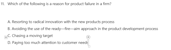 11. Which of the following is a reason for product failure in a firm? A. Resorting to radical innovation with the new products process B. Avoiding the use of the ready-fire-aim approach in the product development process . Chasing a moving target D. Paying too much attention to customer need