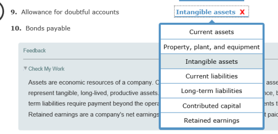 9. Allowance for doubtful accounts Intangible assets X 10. Bonds payable Current assets Property, plant, and equipment Intangible assets Current liabilities Long-term liabilities Contributed capital Feedback Check My Work Assets are economic resources of a company. a represent tangible, long-lived, productive assets term liabilities require payment beyond the opera Retained earnings are a companys net earnings ass ents t paic