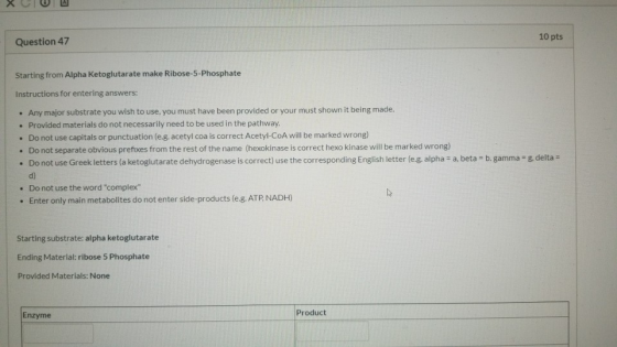 10 pts Question 47 Starting from Alpha Ketoglutarate make Ribose-5-Phosphate Instructions for entering answers: . Any major s