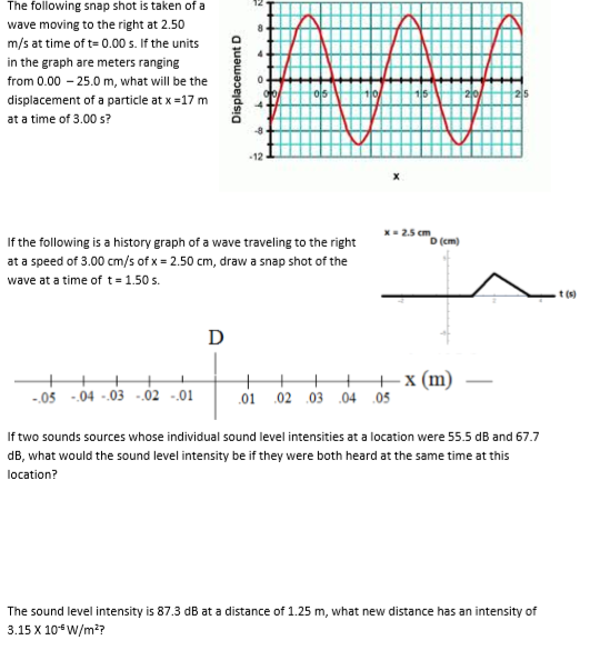 The following snap shot is taken of a wave moving to the riht at 2.50 m/s at time of t 0.00 s. If the units 9 in the graph are meters ranging from 0.00 25.0 m, what will be the displacement of a particle at x-17 m at a time of 3.00 s? 12 K2.5 cm D (cm) If the following is a history graph of a wave traveling to the right at a speed of 3.00 cm/s of x 2.50 cm, draw a snap shot of the wave at a time of t- 1.50 s. t (s) x (m)- 05 -04-03-02-01 01 02 03 04 05 If two sounds sources whose individual sound level intensities at a location were 55.5 dB and 67.7 dB, what would the sound level intensity be if they were both heard at the same time at this location? The sound level intensity is 87.3 dB at a distance of 1.25 m, what new distance has an intensity of 3.15 X 10-sW/m?