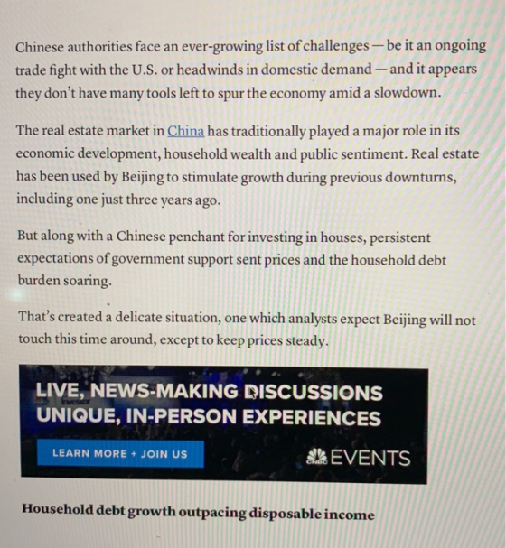 Chinese authorities face an ever-growing list of challenges-be it an ongoing trade fight with the U.S. or headwinds in domestic demand and it appears they dont have many tools left to spur the economy amid a slowdown. The real estate market in China has traditionally played a major role in its economic development, household wealth and public sentiment. Real estate has been used by Beijing to stimulate growth during previous downturns, including one just three years ago. But along with a Chinese penchant for investing in houses, persistent expectations of government support sent prices and the household debt burden soaring. Thats created a delicate situation, one which analysts expect Beijing will not touch this time around, except to keep prices steady. LIVE, NEWS-MAKING DISCUSSIONS UNIQUE, IN-PERSON EXPERIENCES ah EVENTS LEARN MORE+JOIN US Household debt growth outpacing disposable income
