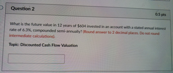 Question 2 0.5 pts What is the future value in 12 years of $604 invested in an account with a stated annual interest rate of 6.3%, compounded semi-annually? (Round answer to 2 decimal places. Do not round intermediate calculations). Topic: Discounted Cash Flow Valuation
