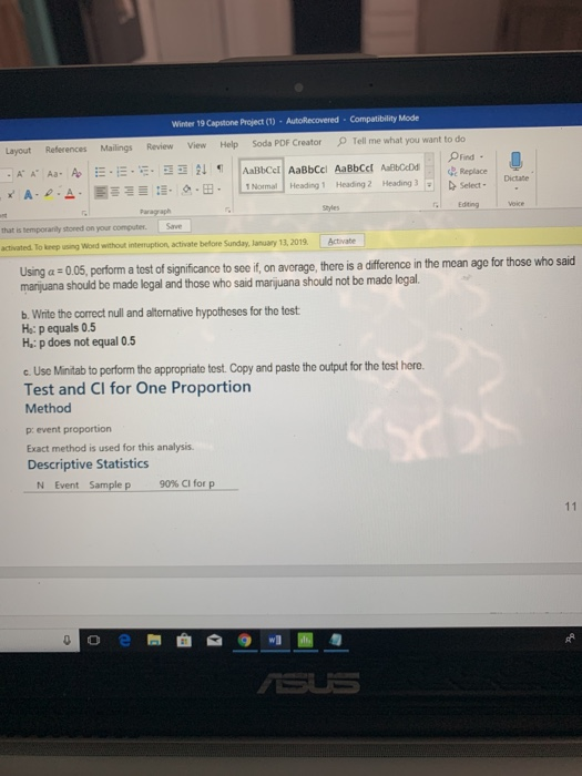 Winter 19 Capstone Project (1)-AutoRecovered Compatibility Mode References Mailings Review View Help Soda PDF CreatorTell me what you want to do Layout Find - Heading 2-Heading 3.1, Syles A . | = :-. 으 .田. | Lemnal Heading 1. b Select- Edting Voice that is temporarily stoned on your computer. Save activated To keep using Word without interruption, activate before Sunday, January 13,2019 Activate a test of significance to see if, on avcrage, there is a difference in the mean age for those who said marijuana should be made logal and those who said marijuana should not be made legal. . Write the correct null and alternative hypothcses for the test H: p equals 0.5 H: p does not equal 0.5 c. Use Minitab to perform the appropriate test. Copy and paste the output for the tost here Test and CI for One Proportion Method p: event proportion Exact method is used for this analysis. Descriptive Statistics Sample p 90% CI for p N Event 0