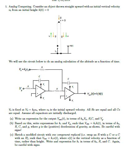 1. Analog Computing. Consider nn object thrown straight upwnurd with an initial vertical velocity froan an initial height h()0 We will ue the circuit below to do an analog caleulation of the altitude as a function of time. Vo is fixed at koto, where th İs the initial npward velocity. All Rs are ex ual and all Cs capacitors are initially discharged. (a) Write an expresscn for tt) in ter (b) Based on this, write expressions for k and V, such thtVadkih(t), in ters o ko of kVa R,C, and V R, C, and g, where g is the (poeitive) deceleration of gravity, aso. Be eareful with signs (e) Sketch a modified direuit with one componend replaced (i.e. swap an R with a Car a C with an R), such that k(t), where v(t) is the vertical velocity as a function od tinne, rather than beight. Write and expresio for ki in terms of ko, R, and C. Again, be careful with signs