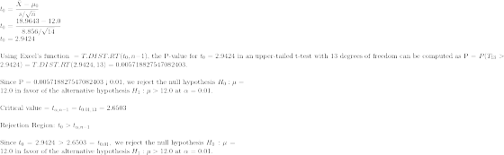 \\t_0 = \frac{\bar{X} - \mu_0}{s/\sqrt{n}} \\t_0 = \frac{18.9643- 12.0}{8.856/\sqrt{14}} \\t_0 = 2.9424 \\\\\text{Using Excel's function }=T.DIST.RT(t_0,n-1)\text{, the P-value for }t_0 = 2.9424\text{ in an upper-tailed t-test with 13 degrees of freedom can be computed as P = }P(T_{13}>2.9424)=T.DIST.RT(2.9424,13)=0.005718827547082403. \\\\\text{Since P = 0.005718827547082403 < 0.01, we reject the null hypothesis }H_0:\mu= 12.0\text{ in favor of the alternative hypothesis }H_1:\mu>12.0\text{ at }\alpha = 0.01. \\\\\text{Critical value = }t_{\alpha, n-1} = t_{0.01, 13} = 2.6503 \\\\\text{Rejection Region: }t_0 > t_{\alpha, n-1} \\\\\text{Since }t_0 = 2.9424>2.6503=t_{0.01},\text{ we reject the null hypothesis }H_0:\mu=12.0\text{ in favor of the alternative hypothesis }H_1:\mu >12.0\text{ at }\alpha = 0.01.