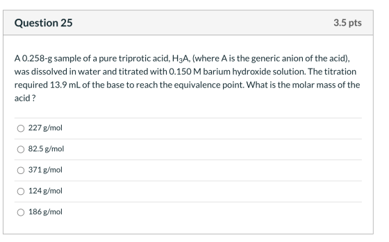 Question 25 3.5 pts A 0.258-g sample of a pure triprotic acid, H3A, (where A is the generic anion of the acid), was dissolved