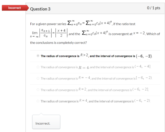 Incorrect Question 3 0/1 pts For a given power series Enzoan = 2n=0Cplx + 4), if the ratio test lim an+ 1 an X + 4 2 , and t