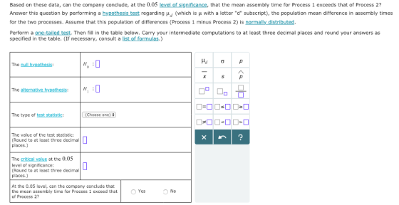 Based on these data, can the company conclude, at the 0.05 level of significance, that the mean assembly time for Process 1 exceeds that of Process 2? Answer this question by performing a hypothesis test regarding μd (which is μ with a letter d subscript), the population mean difference in assembly times for the two processes. Assume that this population of differences (Process 1 minus Process 2) is normally _distributed Perform a one-tailed test. Then fill in the table below. Carry your intermediate computations to at least three decimal places and round your answers as specified in the table. (If necessary, consult a list of formulas.) The null hypothesis The alternative hy The type of test statistic: (Choose one) # The value of the test statistic: (Round to at least three decimal places.) The critical value at the 0.05 level of significance: (Round to at least three decimal places.) At the 0.05 level, can the company conclude that the mean assembly time for Process 1 exceed that of Process 2? Yes No