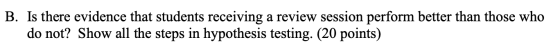 B. Is there evidence that students receiving a review session perform better than those who do not? Show all the steps in hypothesis testing. (20 points)
