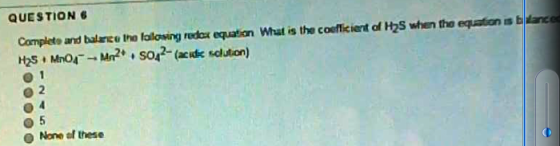 QUESTION 6 equaton is b danc Completo and balancu lho lolosing redor equation What is the coefficiert of H2S when tho Mn21 soM2 (acidx solution) O 5 None these