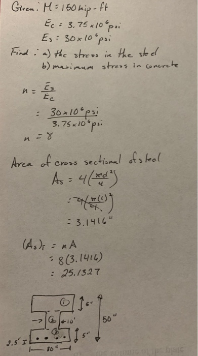 Giren. M= 150 hip-ft Ec= 3.75 +10°psi Es: 30x10 psi Find: a) the stress in the steel b) maximum streas in concrete = E = 30x1
