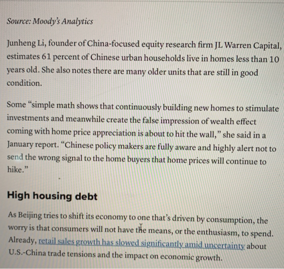 Source: Moodys Analytics Junheng Li,founder of China-focused equity research firm JI Warren Capital, estimates 61 percent of Chinese urban households live in homes less than 10 years old. She also notes there are many older units that are still in good condition. Some simple math shows that continuously building new homes to stimulate investments and meanwhile create the false impression of wealth effect coming with home price appreciation is about to hit the wall, she said in a January report. Chinese policy makers are fully aware and highly alert not to send the wrong signal to the home buyers that home prices will continue to hike. High housing debt As Beijing tries to shift its economy to one thats driven by consumption, the ry is that consumers will not have the means, or the enthusiasm, to spend. Already, retail sales growth has slowed significantly amid uncertainty about U.S.-China trade tensions and the impact on economic growth. wor