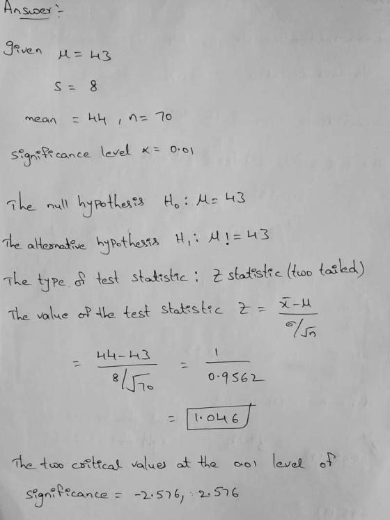 Answer? given M = 43 S: 8 mean n= 70 signife cance level x= 0.01 The null hypothesis Ho: M= 43 The alternative hypothesis H,