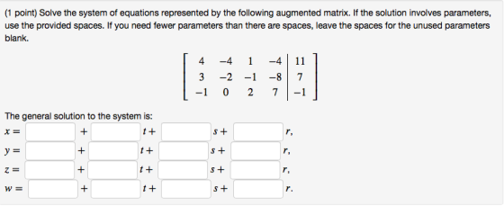 (1 point) Solve the system of equations represented by the following augmented matrix. If the solution involves parameters, use the provided spaces. If you need fewer parameters than there are spaces, leave the spaces for the unused parameters blank. 3 -2 -1 -87 -1 0 2 7-1 The general solution to the system is: t + 1 + t + t + W= S +