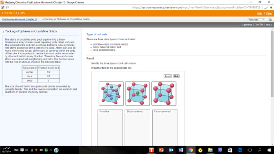 Masteringchemistry: Post Lecture Homework Chapter 12 Google Chrome https:// Chem 132-05 Post Lecture Homework Chapler 12 t Packing of Sph in Crystalline Solids eres Packing of Spheres in Crystalline Solids Types of unit cells There are three main types ofcubic unit cells: The atoms crystalline solid pack together into a three- dimensional array of many smal repeating units called unit cells. primitive cubic (or simple cubic. The simplest the unit cells are those that have cubic symmetry. body-centered cubic, and with atoms positioned at the corners of a cube. Atoms can also be face-centered cubi ound in the sides (faces) of the cube, or centered within the body of the cube. It is important to realize that a unit cell is sumounded by other unit cells in every direction. Therefore, face and corne Part A atoms are shared with neighboring unit cells. The fraction varies with the type of atom as shown in the following table. Identify the three types of unit cells shown. Type of atom Fraction in unit cell Drag the item to the appropriate bin. face 1 body The size of a unit cell in any given solid can be calculated by using its density. This and the reverse calculation are common test questions in general chemistry courses. -centered ENG Reset Help Face-centered offset next&assignmentProblemID 79458725 previous l 3 of 30 I ned