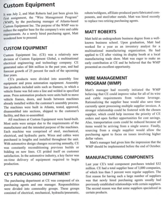 Custom Equipment It was July 2, and Mat Roberts had just been given his robots/weldguns, affiliate-produced parts/fabricated com- first assignment, te Wire Management Program ponents, and steel/other metals. Matt was hired recently (WMP), by the purchasing manager of Atlanta-based to replace two retiring purchasing agents. Custom Equipment Inc. The purpose of the WMP was t reduce the supplier base for the companys wire and cable requirements. As a newly hired purchasing agent, Matt MATT ROBERTS wondered how to proceed Matt held an undergraduate business degree from a well- known business school. Upon graduation, Matt had worked for a year as an inventory analyst multinational manufacturing organization. He had CUSTOM EQUIPMENT Custom Equipment Inc. (CE) was a relatively new applied to CE after visiting its display booth at a local division of Custom Equipment Global, a multinational manufacturing trade show. Matt was eager to make an electrical engineering and technology company CE early contribution at CE and he believed that the WMP enerated sales of S66 million in the past year, and had presented an excellent opportunity forecast growth of 25 percent for each of the upcoming four years. CEs products were divided into assembly line WIRE MANAGEMENT equipment and press automation equipment. Assembly PROGRAM (WMP) line products included units such as framers, in which a vehicle frame was fed onto a line and welded in specified Matts manager had recently initiated the WM areas. Press automation products were units built to move believing that CE could improve value for all of its wire vehicle frames, doors, and hoods between machines and cable requirements from volume leverage already installed within the customers assembly prss ationali The machines were built in Atlanta, tested, approved, currently spent processing multiple supplier invoices. A disassembled into sections, shipped to the customers stronger relationship cou facility, and then re-assembled. the supplier base would also save time be fostered with the chosen supplier, which could help increase the priority of CE All machines at Custom Equipment were hand-built. orders and open further opportunities for cost savings Most units were unique due to the requirements of the Also, transportation costs could be reduced because all manufacturer and the intended purpose of the machines. tems would be arriving from a single source. Finall Each machine was comprised of steel, mechanical, sourcing from a single supplier would allow the electrical, and hydraulic parts. Wires and cables were purchasing agent to focus on issues involving higher purchased in lengths and installed throughout the unit. With automotive design changes occurring annually, CE dollar values Matts manager had given him the impression that the evious builds or WMP should be implemented before the end of October bidding on new lines. CE prided itself on customer satisfaction. In the automotive industry, a key factor was on-time delivery of equipment required to begin production. MANUFACTURING COMPONENTS Last year CEs total component purchases totaled $32 million. CE had a total supplier base of 3,000 companies, of which less than 5 percent were regular suppliers. The first reason for having such a large number of suppliers CES PURCHASING DEPARTMENT The purchasing department at CE was composed of six was that newly hired purchasing agents usually had purchasing agents and one manager. Responsibiles prviously established relationships with certain suppliers. were divided into commodity groups. These groups The second reason was that some suppliers specialized in consisted of electrical, mechanical, hydraulic/pneumatic, certain products.