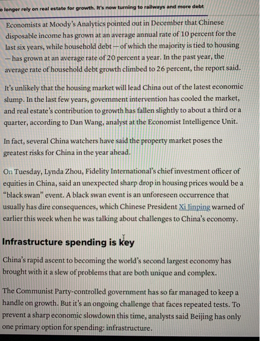 olonger rely on real estate for growth. Its now turning to railways and more debt Economists at Moodys Analytics pointed out in December that Chinese disposable income has grown at an average annual rate of 10 percent for the last six years, while household debt of which the majority is tied to housing has grown at an average rate of 20 percent a year. In the past year, the average rate of household debt growth climbed to 26 percent, the report said. Its unlikely that the housing market will lead China out of the latest economic slump. In the last few years, government intervention has cooled the market, and real estates contribution to growth has fallen slightly to about a third or a quarter, according to Dan Wang, analyst at the Economist Intelligence Unit. In fact, several China watchers have said the property market poses the greatest risks for China in the year ahead. On Tuesday, Lynda Zhou, Fidelity Internationals chief investment officer of equities in China, said an unexpected sharp drop in housing prices would be a black swan event. A black swan event is an unforeseen occurrence that usually has dire consequences, which Chinese President Xi Jinping warned of earlier this week when he was talking about challenges to Chinas economy. Infrastructure spending is key Chinas rapid ascent to becoming the worlds second largest economy has brought with it a slew of problems that are both unique and complex. The Communist Party-controlled government has so far managed to keep a handle on growth. But its an ongoing challenge that faces repeated tests. To prevent a sharp economic slowdown this time, analysts said Beijing has only one primary option for spending: infrastructure