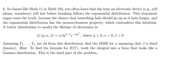6. In classes like Math 11 or Math 183, you often learn that the time an electronic device (e.g., cell phone, transistor) will last before breaking follows the exponential distribution. This statement sugar-coats the truth, because the chance that something fails should go up as it lasts longer, and the exponential distribution has the memorylessness property, which contradicts this intuition A better distribution to model the lifetime of electronics is: fy(y; α, β)-aßyß-1e-av, where y 0, α > 0, β > 0 Assuming Yi, ,y, are iid from this distribution, find the MIME for α assuming that β is fixed (known). Hint: To find the formula for E(Y), work the integral into a form that looks like a Gamma distribution. This is the hard part of the problem.