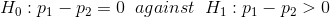 Ho: P1 – P2 = 0 against H1 : P1 – P2 > 0