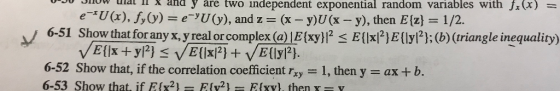 vrov viuw uial 1x ana y are two independent exponential random variables with J. (X) = e-*U (x), f,y) = e-YU(y), and z= (x - y)U (x - y), then E{z} = 1/2. 6-51 Show that for any x, y real or complex (a) [E{xy}|2 < E{\x{2}e{ly/?};(6) (triangle inequality) VE {|x + y/2} <VE{\x{2} + VE{\y/?}. 6-52 Show that, if the correlation coefficient rzy = 1, then y = ax +b. 6-53 Show that if EIy2- ELV2) - Efxy) then Y-V