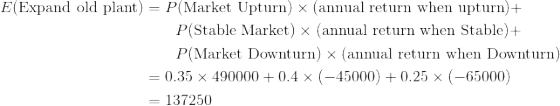 \begin{align*} E(\text{Expand old plant})&=P(\text{Market Upturn})\times (\text{annual return when upturn})+\\ &\qquad P(\text{Stable Market})\times (\text{annual return when Stable})+\\ &\qquad P(\text{Market Downturn})\times (\text{annual return when Downturn})\\ &=0.35\times 490000+0.4\times (-45000)+0.25\times (-65000)\\ &=137250 \end{align*}
