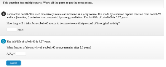 This question has multiple parts. Work all the parts to get the most points. Radioactive cobalt-60 is used extensively in nuclear medicine as a γ-ray source. It is made by a neutron capture reaction from cobalt-59 and is a β emitter, β emission is accompanied by strong γ radiation. The half-life of cobalt-60 is 5.27 years. How long will it take for a cobalt-60 source to decrease to one thirty-second of its original activity? years b The half-life of obalt-60 is 5.27 year The half-life of cobalt-60 is 5.27 years. What fraction of the activity of a cobalt-60 source remains after 2.0 years? Submit