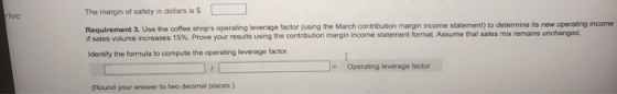 The margin of safety in dollars is $ Requirement 3. se the coffee shops operating leverage factor (using the March contribut