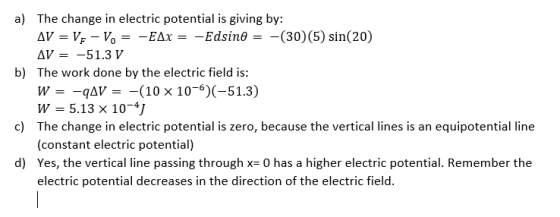 a) The change in electric potential is giving by: AV = V: - V. = -EAx = -Edsino = -(30)(5) sin(20) AV = -51.3 V b) The work d