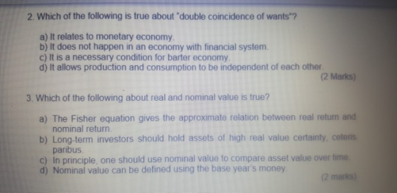 2. Which of the following is true about double coincidence of wants? a) It relates to monetary economy b) It does not happen in an economy with financial system. c) It is a necessary condition for barter economy d) It allows production and consumption to be independent of each other. (2 Marks) 3. Which of the following about real and nominal value is true? a) The Fisher equation gives the approximate relation between real return and nominal return. b) Long-term investors should hold assets of high real value certainty cetenis paribus c) In principle, one should use nominal value to compare asset value over time d) Nominal value can be defined using the base years money (2 marks