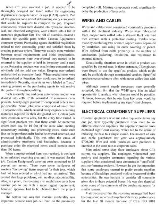 When CE was awarded a job, it needed to be completed cell. Missing components could significantly thoroughly designed and tested within the engineering delay the production of later cells rtments computer-aided design (CAD) system. Part his process consisted of determining every component WIRES AND CABLES that would be required to complete the job. Required components, which were divided into hydraulic, mechan Wires and cables were considered commodity products ical, and electrical categories, were entered into a bill of ithin te electrical industry. Wires were fabricated materials (ingredient list). The bill of materials created a from copper rods rolled into a desired thickness and demand for specific parts within Custom Equipments then covered with a protective coating. Cables were computer system. Purchasing agents identified requisitions made by combining two or more copper wres, separated related to their commodity group and satisfied them by by insulation, and using an outer covering or jacket. creating purchase orders. There was usually some variation Wire differed from cable primarily in the number of between actual requirements and initial expectations, cductors, jacketing, nsulation, and resistance to When components were over-ordered, they needed to be external factors. returned to the supplier or held in inventory until a neeed arose. Returning products was usually time-consuming and specified by the end-user. In these instances, CE engineers obviously did not add any value. Keeping over-ordered were forced to use the specified product, which might material tied up company funds. When needed items were only be available through nonstandard vendors. Specified under-ordered or forgotten, they would need to be ordered products occurred more often with motor cables than with immediately. Recently, many items were labeled as rush, wires causing pressure on the purchasing agents to help resolve the problem through expediting. Occasionally, situations arose in which a product was Although current supply processes were generally accepted, Matt felt that the WMP gave him an ideal Each assembly line and press automation product was opportunity to analyze what changes would be possible. divided into cells. Cells consisted of numerous com He knew, however, that buy-in from key users would be ponents. Ninety-eight percent of component orders were required before implementing any significant changes. job-specific. Some jobs were comprised of more than 10 separate cells, which entailed many engineers entering ELECTRICAL COMPONENT SUPPLIERS materials required for their designated cell. Certain parts were common across cells, but the entry time varied. A Custom Equipments wire and cable requirements for any significant problem was that there could be numerous one job were typically purchased from three to six orders each day for 10 feet of the same wire, creating different electrical suppliers, The suppliers product lines unnecessary ordering and processing costs, since each contained significant overlap, which led to the desire o line on the purchase order had to be entered, received, and reducing the base to a single source. The amount of wire processed individually. This was often the cause of and cable purchased last year was approximately administrative problems and headaches, because $700,000. Wire and cable purchases were predicted to purchase order for electrical items could contain more increase at the same rate as corporate sales. than 100 items. Matt asked some shop floor employees about CEs When a project-related item was received, it was kept current six suppliers. The employees volunteered both in an unlocked receiving area until it was needed for the positive and negative comments regarding the various job. Custom Equipments carrying costs amounted to 15 suppliers. Matt considered these comments as unofficial percent per annum. There were some incidences of past-performance reviews. However, he got the impression workers borrowing items required for their jobs, which that some employces seemed to prefer certain suppliers had not been ordered or which had not yet arrived. This because of friendships outside of work or because of similar created shrinkage problems, with no direct accountability, nationalities. He was hesitant to consider all comments Also, in a pinch, the receiving area might issue parts from given due to these potential biases. He was also skeptical another job to one with a more urgent requirement; about some of the comments of the purchasing agents for however, approval had to be obtained from the project similar reasons manager The bottom line was that material availability was important because each job cell built on the previously Matt discovered that the receiving manager had been keeping some records of suppliers delivery performance for the last 30 months because of CEs ISO 9001