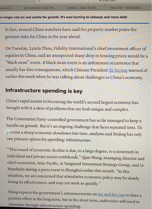 ale and S Get Homework Help Wit.. Connect-Class: IB 210 Inbox (10) o longer rely on real estate for growth. Its now turning to railways and more debt In fact, several China watchers have said the property market poses the greatest risks for China in the year ahead. On Tuesday, Lynda Zhou, Fidelity Internationals chief investment officer of equities in China, said an unexpected sharp drop in housing prices would be a black swan event. A black swan event is an unforeseen occurrence that usually has dire consequences, which Chinese President Xi Jinping warned of earlier this week when he was talking about challenges to Chinas economy. Infrastructure spending is key Chinas rapid ascent to becoming the worlds second largest economy has brought with it a slew of problems that are both unique and complex The Communist Party-controlled government has so far managed to keep a handle on growth. But its an ongoing challenge that faces repeated tests. To prevent a sharp economic slowdown this time, analysts said Beijing has only one primary option for spending: infrastructure. This round of economic decline is due, to a large degree, to a downturn in individual and private sector confidence, Qian Wang, managing di chief economist, Asia-Pacif Mandarin during a press event in Shanghai earlier this month. In this situation, we are concerned that stimulative economic policy may be slowly losing its effectiveness, and may not work as quickly. rector and fic, at Vanguard Investment Strategy Group, said in Wang expects the governments announcements on tax and fee cuts to have a positive effect in the long term, but in the short term, authorities will need to stimulate through infrastructure spending