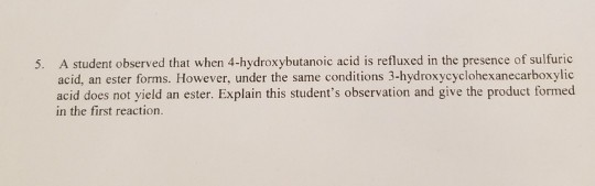 A student observed that when 4-hydroxybutanoic acid is refluxed in the presence of sulfuric acid, an ester forms. However, under the same conditions 3-hydroxycyclohexanecarboxylic acid does not yield an ester. Explain this students observation and give the product formed in the first reaction. 5.