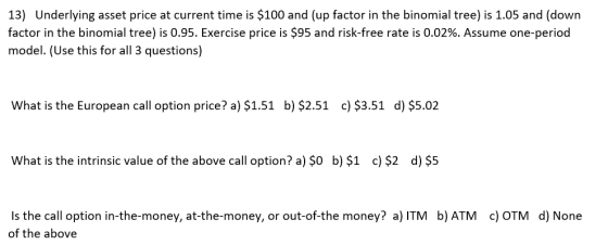 13) Underlying asset price at current time is $100 and (up factor in the binomial tree) is 1.05 and (down factor in the binom