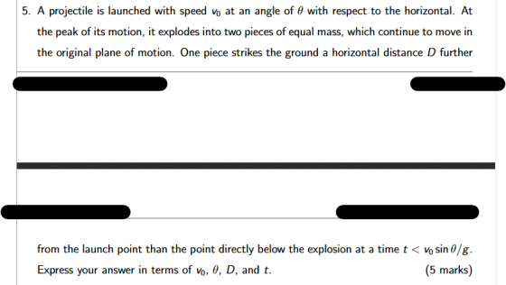 5. A projectile is launched with speed vo at an angle of 0 with respect to the horizontal. At the peak of its motion, it expl