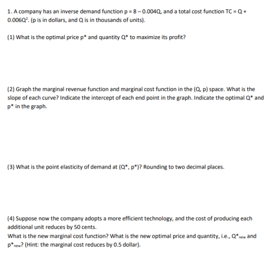 1. A company has an inverse demand function p 8-0.0040, and a total cost function TC 0.00602. (p is in dollars, and Q is in thousands of units). Q+ (1) What is the optimal price p* and quantity Q* to maximize its profit? (2) Graph the marginal revenue function and marginal cost function in the (Q, p) space. What is the slope of each curve? Indicate the intercept of each end point in the graph. Indicate the optimal Q* and p* in the graph. (3) What is the point elasticity of demand at (Q, p Rounding to two decimal places. 4) Suppose now the company adopts a more efficient technology, and the cost of producing each additional unit reduces by 50 cents. What is the new marginal cost function? What is the new optimal price and quantity, i.e., Qnew and pnew? (Hint: the marginal cost reduces by 0.5 dollar).