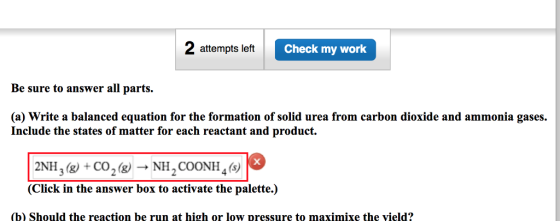 2 attempts left Check my work Be sure to answer all parts. (a) Write a balanced equation for the formation of solid urea from carbon dioxide and ammonia gases. Include the states of matter for each reactant and product. 2NH3g +Co2(NH2COONH4(s) (Click in the answer box to activate the palette.) (b) Should the reaction be run at high or low pressure to maximixe the vield?