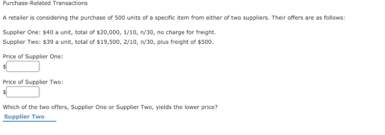 Purchase-Related Transactions A retailer is considering the purchase of 500 units of a specific item from either of two suppliers. Their offers are as follows: Supplier One: $40 a unit, total of $20,000, 1/10, n/30, no charge for freight Supplier Two: $39 a unit, total of $19,500, 2/10, n/30, plus freight of $500 Price of Supplier One: Price of Supplier Two: Which of the two offers, Supplier One or Supplier Two, yields the lower price? Supplier Two