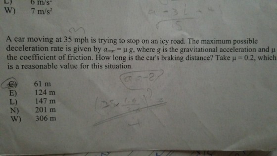 W) 7 m/s? A car moving at 35 mph is trying to stop on an icy road. The maximum possible deceleration rate is given by a μ g where g is the gravitational acceleration and μ the coefficient of friction. How long is the cars braking distance? Take-02, which is a reasonable value for this situation. 61 m e) E) L) N) W) 124 m 147 m 201 m 306 m
