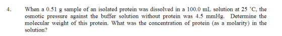 4. When a 0.51 g sample of an isolated protein was dissolved in a 100.0 mL solution at 25 °C, the osmotic pressure against th
