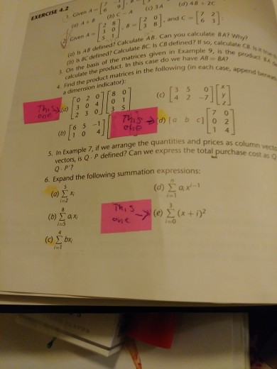 EXERCISE 4.2 (34 () 40+2c ArRC-A(3A (a) is A defined? Calculate A8. Can you ca (h) Is 8C defined? Calculate BC. Is C8 defined?male e A? If so, calculate Ce o of the matrices given n Example 9, is the do we have AB BA2 calculate the product. In this case do (in each case, append 4 Find the product matrices in the followin a dimension indicator): o 2 01r8 0 (0 4 2 7 one 7 0 6 5 -1 (o 1 0 4 S. In Example 7, if we arrange the quantities and or vectors, is Q P defined? Can we express the toColumn prices as column vecta total purchase cost as Q 6. Expand the following summation expressions: (a) ΣΧ. (b) Σ ax; -0 (c) Σ by, -l