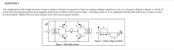 QUESTION 1 The single-phase full-bridge inverter shown in Figure 1 below is required to have an output voltage waveform such as is shown in Figure 2 below, in which δ is the time during the positive and negative half-cycles in which load current flows. For what value of δ (in degrees) will the fifth harmonic of load current be eliminated? (Select the one best answer from the choices given below.) 0 crail Q, Figure 2. Output voltage waveform Figue 1. Full-b ridge inverter