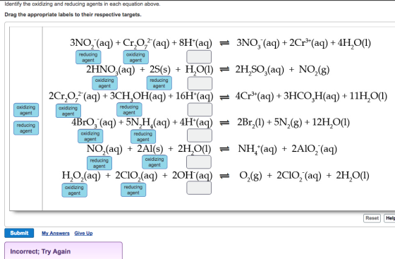 Identify the oxidizing and reducing agents in each equation above Drag the appropriate labels to their respective targets JNO-(aq) + Cr,072-(aq) + 8H(aq) 3NO,(aq) + 2Cr(aq) + 4H20(1) reducing agent oxidizing agent 2HNO,(aq) 25(s) HO)2H,SO,(aq) NO,(8) oxidizing agent reducing agent 2Cr,O, (aq)+3CH,OH(aq) + 16H(aq) Cr*(aq) + 3HCO,H(a)+ 11HO(l) oxidizing agent oxidizing agent reducing agent reducing agent oxidizing agent reducing agent NO2(aq) + 2Al(s) + 2H,O(I) - NH,(aq) + 2AIO,(aq) reducing agent oxidizing agent H2O2(aq) +2CIO.(aq) + 20H(aq) O2(g) + 2CIO2-(aq) + 2H20(1) 근 oxidizing agent reducing agent Reset Help Submit My Answers Give Up Incorrect; Try Again