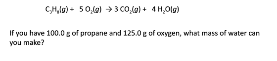 C3H2(g) + 5 02(g) + 3 CO2(g) + 4H2O(g) If you have 100.0 g of propane and 125.0 g of oxygen, what mass of water can you make?