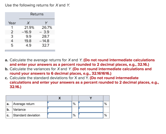 Use the following returns for X and Y. Returns Year mto X 21.9% -16.9 9.9 19.8 4.9 Y 26.7% - 3.9 28.7 – 14.8 32.7 a. Calculat