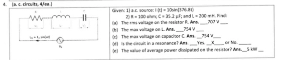 4. (a. c. circuits, 4/ea.) mE Given: 1) a.c. source:1 (t) = 10sin(376.8t) 2) R = 100 ohm; C = 35.2 uF; and L = 200 mH. Find: (a) The rms voltage on the resistor R. Ans._ 707 V (b) The max voltage on L. Ans._754 V_ (c) The max voltage on capacitor C. Ans. _754 V__ (d) is the circuit in a resonance? Ans. Yes. _X_ or No. (e) The value of average power dissipated on the resistor? Ans._5 kW - Line)
