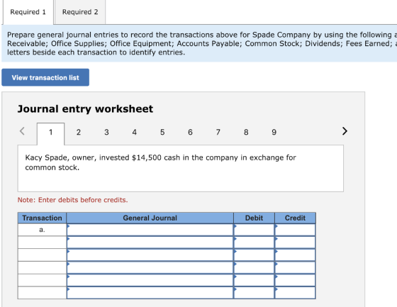 Required 1Required 2 Prepare general journal entries to record the transactions above for Spade Company by using the following Receivable; Office Supplies; Office Equipment; Accounts Payable; Common Stock; Dividends; Fees Earned;a letters beside each transaction to identify entries. View transaction list Journal entry worksheet 2 3 4 6 7 8 Kacy Spade, owner, invested $14,500 cash in the company in exchange for common stock. Note: Enter debits before credits. Transaction General Journal Debit Credit a.
