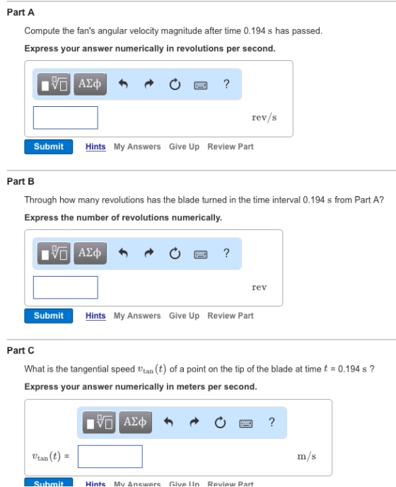 Part A Compute the fans angular velocity magnitude after time 0.194 s has passed Express your answer numerically in revolutions per second rev/S Submit Hints My Answers Give Up Review Part Part B Through how many revolutions has the blade turned in the time interval 0.194 s from Part A? Express the number of revolutions numerically. rev Submit Hints My Answers Give Up Review Part Part C What is the tangential speed v (t) of a point on the tip of the blade at time t 30.194 s tan Express your answer numerically in meters per second. AE tan Submit Hints Mv Answers Give IIn Review Part