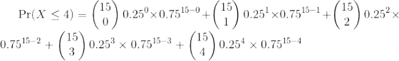 \Pr(X \le 4)= \left( \begin{matrix} 15 \\ 0 \end{matrix}\right) 0.25^{ 0} \times 0.75^{ 15-0} + \left( \begin{matrix} 15 \\ 1 \end{matrix}\right) 0.25^{ 1} \times 0.75^{ 15-1} + \left( \begin{matrix} 15 \\ 2 \end{matrix}\right) 0.25^{ 2} \times 0.75^{ 15-2} + \left( \begin{matrix} 15 \\ 3 \end{matrix}\right) 0.25^{ 3} \times 0.75^{ 15-3} + \left( \begin{matrix} 15 \\ 4 \end{matrix}\right) 0.25^{ 4} \times 0.75^{ 15-4}