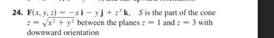 24. F(x, y, z) = -xi - yj + z’k, S is the part of the cone z = x2 + y2 between the planes z 1 and 2 3 with downward orientati