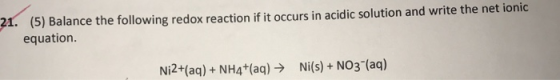 (5) Balance the following redox reaction if it occurs in acidic solution and write the net ionic equation. 21. Ni2+(aq)+NH4+(aq)Ni(s)+ NO3 (aq)
